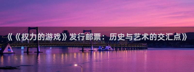 广东ag街机电子科技有限公司：《《权力的游戏》发行邮票：历史与艺术的交汇点》